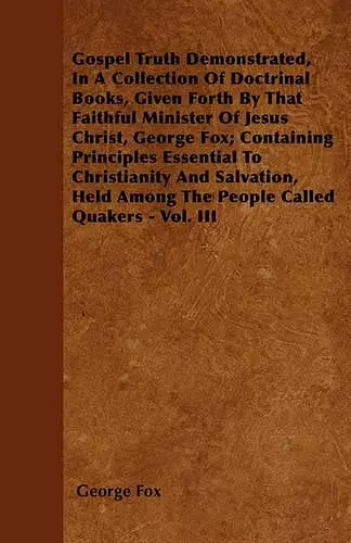 Gospel Truth Demonstrated, In A Collection Of Doctrinal Books, Given Forth By That Faithful Minister Of Jesus Christ, George Fox; Containing Principles Essential To Christianity And Salvation, Held Among The People Called Quakers - Vol. III cover