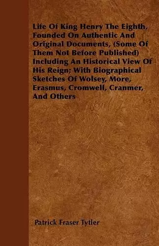 Life Of King Henry The Eighth, Founded On Authentic And Original Documents, (Some Of Them Not Before Published) Including An Historical View Of His Reign; With Biographical Sketches Of Wolsey, More, Erasmus, Cromwell, Cranmer, And Others cover