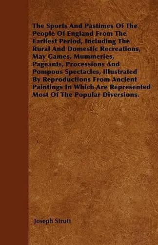 The Sports And Pastimes Of The People Of England From The Earliest Period, Including The Rural And Domestic Recreations, May Games, Mummeries, Pageants, Processions And Pompous Spectacles, Illustrated By Reproductions From Ancient Paintings In Which Are... cover