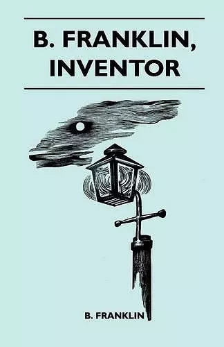 B. Franklin, Inventor - Poor Richard Was, Above All Else, A Practical Man. He Knew, As Few Men Do, That The Way To Popularize An Idea Was To Apply It To The Benefit Of His Fellow Men cover