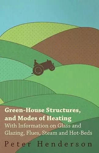 Green-House Structures, and Modes of Heating - With Information on Glass and Glazing, Flues, Steam and Hot-Beds cover