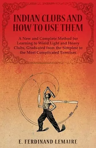 Indian Clubs and How to Use Them - A New and Complete Method for Learning to Wield Light and Heavy Clubs, Graduated from the Simplest to the Most Complicated Exercises cover