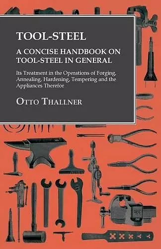 Tool-Steel - A Concise Handbook on Tool-Steel in General - Its Treatment in the Operations of Forging, Annealing, Hardening, Tempering and the Appliances Therefor cover