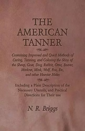 The American Tanner - Containing Improved and Quick Methods of Curing, Tanning, and Coloring the Skins of the Sheep, Goat, Dog, Rabbit, Otter, Beaver, Muskrat, Mink, Wolf, Fox, Etc, and other Heavier Hides cover