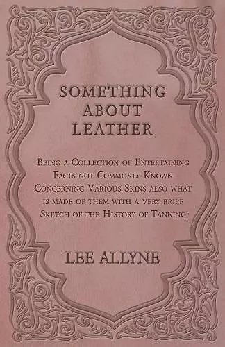 Something about Leather - Being a Collection of Entertaining Facts not Commonly Known Concerning Various Skins also what is made of them with a very brief Sketch of the History of Tanning cover