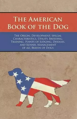 The American Book of the Dog - The Origin, Development, Special Characteristics, Utility, Breeding, Training, Points of Judging, Diseases, and Kennel Management of all Breeds of Dogs cover