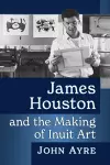 James Houston and the Making of Inuit Art cover