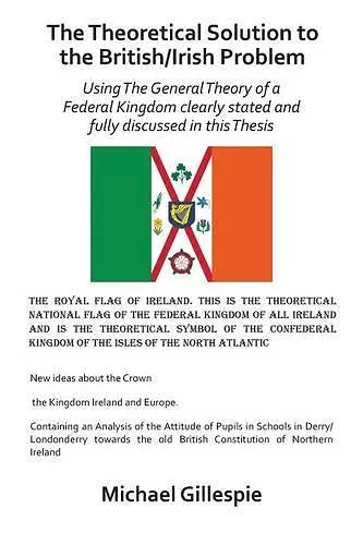 The Theoretical Solution to the British/Irish problem using the general theory of a Federal Kingdom clearly stated and fully discussed in this Thesis cover