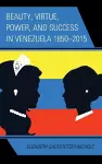 Beauty, Virtue, Power, and Success in Venezuela 1850–2015 cover