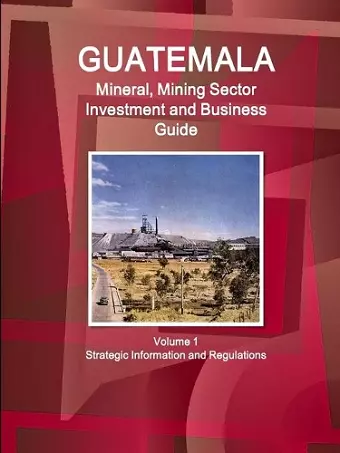 Guatemala Mineral, Mining Sector Investment and Business Guid Volume 1 Strategic Information and Regulations cover