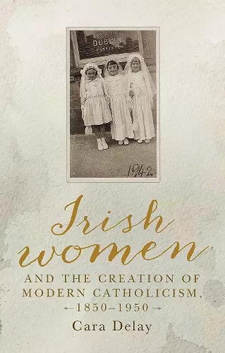 Irish Women and the Creation of Modern Catholicism, 1850–1950 cover