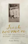 Irish Women and the Creation of Modern Catholicism, 1850–1950 cover