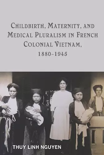 Childbirth, Maternity, and Medical Pluralism in French Colonial Vietnam, 1880-1945 cover