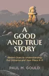 A Good and True Story – Eleven Clues to Understanding Our Universe and Your Place in It cover