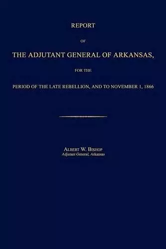 Report of the Adjutant General of Arkansas, for the Period of the Late Rebellion, and to November 1, 1866 cover