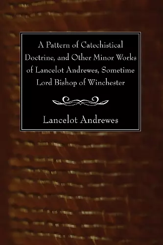 A Pattern of Catechistical Doctrine, and Other Minor Works of Lancelot Andrewes, Sometime Lord Bishop of Winchester cover