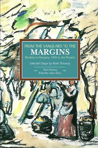 From The Vanguard To The Margins: Workers In Hungary, 1939 To The Present: Selected Essays By Mark Pittaway cover