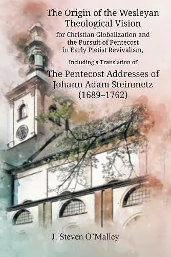 The Origin of the Wesleyan Theological Vision for Christian Globalization and the Pursuit of Pentecost in Early Pietist Revivalism, Including a Translation of The Pentecost Addresses of Johann Adam Steinmetz (1689-1762) cover