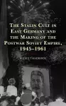 The Stalin Cult in East Germany and the Making of the Postwar Soviet Empire, 1945–1961 cover