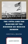 The 1970s and the Making of the Modern US-Mexico Border cover