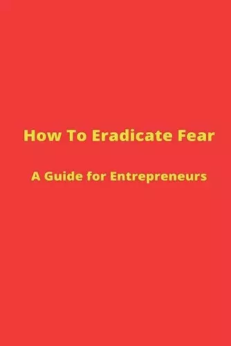 How to Eradicate Fear- A Guide for Entrepreneurs cover