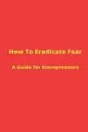 How to Eradicate Fear- A Guide for Entrepreneurs cover