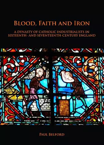 Blood, Faith and Iron: A dynasty of Catholic industrialists in sixteenth- and seventeenth-century England cover