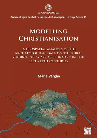 Modelling Christianisation: A Geospatial Analysis of the Archaeological Data on the Rural Church Network of Hungary in the 11th-12th Centuries cover