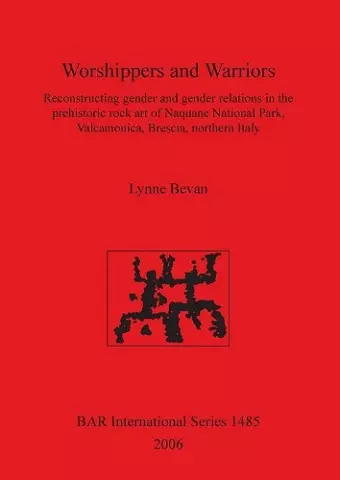 Worshippers and Warriors: Reconstructing gender and gender relations in the prehistoric rock art of Naquane National Park Valcamonica Brescia northern cover