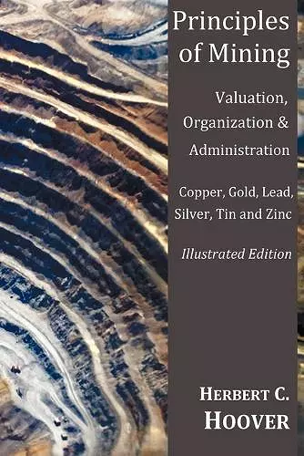 Principles of Mining - (With Index and Illustrations)Valuation, Organization and Administration. Copper, Gold, Lead, Silver, Tin and Zinc. cover