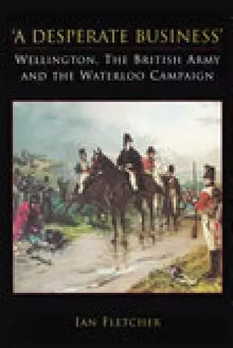 A Desperate Business: Wellington, The British Army and the Waterloo Campaign cover