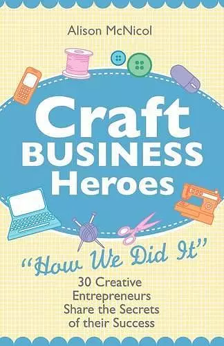 Craft Business Heroes - 30 Creative Entrepreneurs Share The Secrets Of Their Success cover