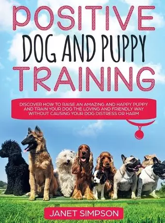 Positive Dog and Puppy Training Discover How to Raise an Amazing and Happy Puppy and Train your Dog the Loving and Friendly Way without Causing Your Dog Distress or Harm cover