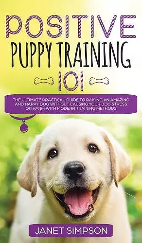 Positive Puppy Training 101 The Ultimate Practical Guide to Raising an Amazing and Happy Dog Without Causing Your Dog Stress or Harm With Modern Training Methods cover