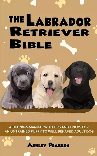 The Labrador Retriever Bible - A Training Manual With Tips and Tricks For An Untrained Puppy To Well Behaved Adult Dog cover