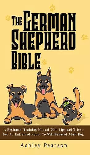 The German Shepherd Bible - A Beginners Training Manual With Tips and Tricks For An Untrained Puppy To Well Behaved Adult Dog cover