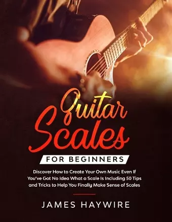 Guitar Scales for Beginners Discover How to Create Your Own Music Even If You've Got No Idea What a Scale Is, Including 50 Tips and Tricks to Help You Finally Make Sense of Scales cover