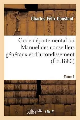 Code Départemental Ou Manuel Des Conseillers Généraux Et d'Arrondissement. Tome 1 cover