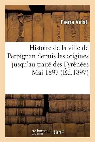 Histoire de la Ville de Perpignan Depuis Les Origines Jusqu'au Traité Des Pyrénées, Mai 1897. cover