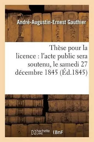 Thèse Pour La Licence: l'Acte Public Sera Soutenu, Le Samedi 27 Décembre 1845 cover