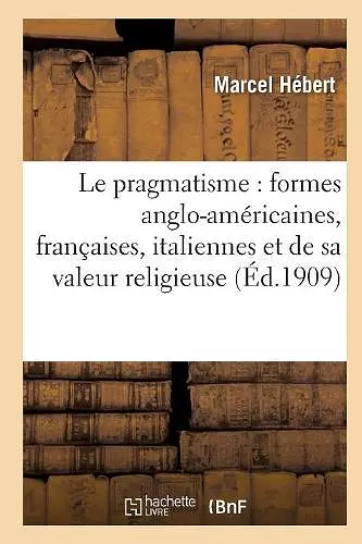 Le Pragmatisme: Étude Formes Anglo-Américaines, Françaises, Italiennes Et Valeur Religieuse 2e Éd cover