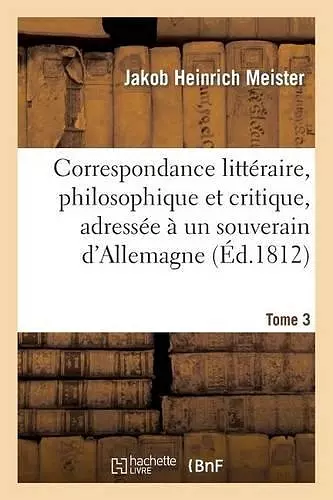 Correspondance Littéraire, Philosophique Et Critique, Adressée À Un Souverain d'Allemagne. Tome 3 cover