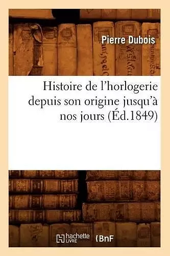 Histoire de l'Horlogerie Depuis Son Origine Jusqu'à Nos Jours (Éd.1849) cover