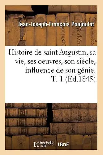 Histoire de Saint Augustin, Sa Vie, Ses Oeuvres, Son Siècle, Influence de Son Génie. T. 1 (Éd.1845) cover