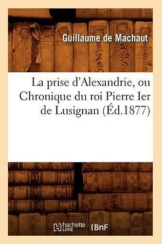 La Prise d'Alexandrie, Ou Chronique Du Roi Pierre Ier de Lusignan (Éd.1877) cover