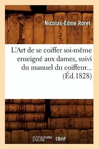 L'Art de Se Coiffer Soi-Même Enseigné Aux Dames, Suivi Du Manuel Du Coiffeur (Éd.1828) cover