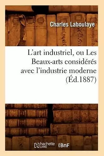 L'Art Industriel, Ou Les Beaux-Arts Considérés Avec l'Industrie Moderne (Éd.1887) cover