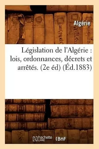 Législation de l'Algérie: Lois, Ordonnances, Décrets Et Arrêtés. (2e Éd) (Éd.1883) cover