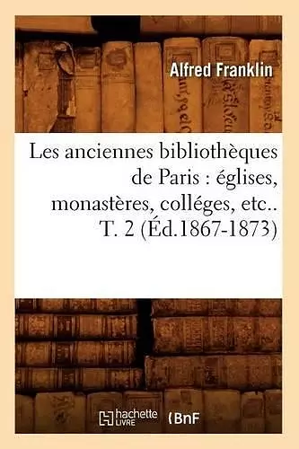 Les Anciennes Bibliothèques de Paris: Églises, Monastères, Colléges, Etc.. T. 2 (Éd.1867-1873) cover