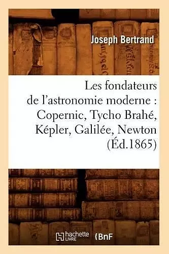 Les Fondateurs de l'Astronomie Moderne: Copernic, Tycho Brahé, Képler, Galilée, Newton (Éd.1865) cover